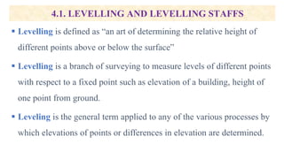4.1. LEVELLING AND LEVELLING STAFFS
 Levelling is defined as “an art of determining the relative height of
different points above or below the surface”
 Levelling is a branch of surveying to measure levels of different points
with respect to a fixed point such as elevation of a building, height of
one point from ground.
 Leveling is the general term applied to any of the various processes by
which elevations of points or differences in elevation are determined.
 