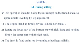 Cont’d…
 During setting
This operation includes fixing the instrument on the tripod and also
approximate levelling by leg adjustment.
1) The Tripod stand up firmly having its head horizontal .
2) Rotate the lower part of the instrument with right hand and holding
firmly the upper part with the left hand.
3) The level is fixed on its top by turning tripod legs radially.
 