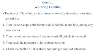 Cont’d…
 During Levelling
The object of levelling up instrument is to make its vertical axis truly
vertical by:
1. Turn the telescope until bubble axis is parallel to the line joining any
two screws
2. Turn the two screws inward and outward till bubble is centered.
3. Turn back the telescope to its original position
4. Check the bubble till it centered for both positions of telescope
 