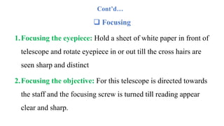 Cont’d…
 Focusing
1.Focusing the eyepiece: Hold a sheet of white paper in front of
telescope and rotate eyepiece in or out till the cross hairs are
seen sharp and distinct
2.Focusing the objective: For this telescope is directed towards
the staff and the focusing screw is turned till reading appear
clear and sharp.
 