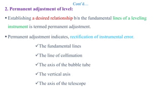 Cont’d…
2. Permanent adjustment of level:
 Establishing a desired relationship b/n the fundamental lines of a leveling
instrument is termed permanent adjustment.
 Permanent adjustment indicates, rectification of instrumental error.
The fundamental lines
The line of collimation
The axis of the bubble tube
The vertical axis
The axis of the telescope
 