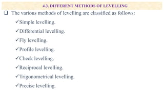 4.3. DIFFERENT METHODS OF LEVELLING
 The various methods of levelling are classified as follows:
Simple levelling.
Differential levelling.
Fly levelling.
Profile levelling.
Check levelling.
Reciprocal levelling.
Trigonometrical levelling.
Precise levelling.
 