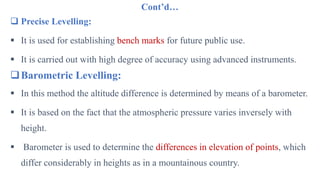 Cont’d…
 Precise Levelling:
 It is used for establishing bench marks for future public use.
 It is carried out with high degree of accuracy using advanced instruments.
Barometric Levelling:
 In this method the altitude difference is determined by means of a barometer.
 It is based on the fact that the atmospheric pressure varies inversely with
height.
 Barometer is used to determine the differences in elevation of points, which
differ considerably in heights as in a mountainous country.
 