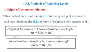 4.3.1. Methods of Reducing Levels
1. Height of Instrument Method
This method consist of finding H.I. for every setup of instrument,
and then obtaining the R.L. of point of reference with respect to H.I.
 
