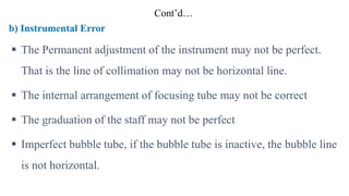 Cont’d…
b) Instrumental Error
 The Permanent adjustment of the instrument may not be perfect.
That is the line of collimation may not be horizontal line.
 The internal arrangement of focusing tube may not be correct
 The graduation of the staff may not be perfect
 Imperfect bubble tube, if the bubble tube is inactive, the bubble line
is not horizontal.
 