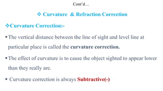 Cont’d…
 Curvature & Refraction Correction
Curvature Correction:-
The vertical distance between the line of sight and level line at
particular place is called the curvature correction.
The effect of curvature is to cause the object sighted to appear lower
than they really are.
 Curvature correction is always Subtractive(-)
 