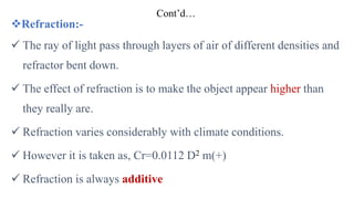 Cont’d…
Refraction:-
 The ray of light pass through layers of air of different densities and
refractor bent down.
 The effect of refraction is to make the object appear higher than
they really are.
 Refraction varies considerably with climate conditions.
 However it is taken as, Cr=0.0112 D2 m(+)
 Refraction is always additive
 