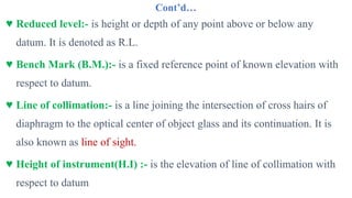 Cont’d…
♥ Reduced level:- is height or depth of any point above or below any
datum. It is denoted as R.L.
♥ Bench Mark (B.M.):- is a fixed reference point of known elevation with
respect to datum.
♥ Line of collimation:- is a line joining the intersection of cross hairs of
diaphragm to the optical center of object glass and its continuation. It is
also known as line of sight.
♥ Height of instrument(H.I) :- is the elevation of line of collimation with
respect to datum
 