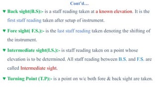 Cont’d…
♥ Back sight(B.S):- is a staff reading taken at a known elevation. It is the
first staff reading taken after setup of instrument.
♥ Fore sight( F.S.):- is the last staff reading taken denoting the shifting of
the instrument.
♥ Intermediate sight(I.S.):- is staff reading taken on a point whose
elevation is to be determined. All staff reading between B.S. and F.S. are
called Intermediate sight.
♥ Turning Point (T.P):- is a point on w/c both fore & back sight are taken.
 