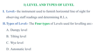 1) LEVEL AND TYPES OF LEVEL
I. Level:- the instrument used to furnish horizontal line of sight for
observing staff readings and determining R.L.s.
II.Types of Level:- The Four types of Levels used for levelling are:-
A. Dumpy level
B. Tilting level
C. Wye level
D. Automatic level
 