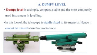 A. DUMPY LEVEL
 Dumpy level is a simple, compact, stable and the most commonly
used instrument in levelling.
In this Level, the telescope is rigidly fixed to its supports. Hence it
cannot be rotated about horizontal axis.
 