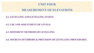 UNIT FOUR
MEASUREMENT OF ELEVATIONS
4.1. LEVELLING AND LEVELLING STAFFS
4.2. USE AND ADJUSTMENT OF LEVELS
4.3. DIFFERENT METHODS OF LEVELLING
4.4. SOURCES OF ERRORS & PRECISION OF LEVELLING PROCEDURES.
 
