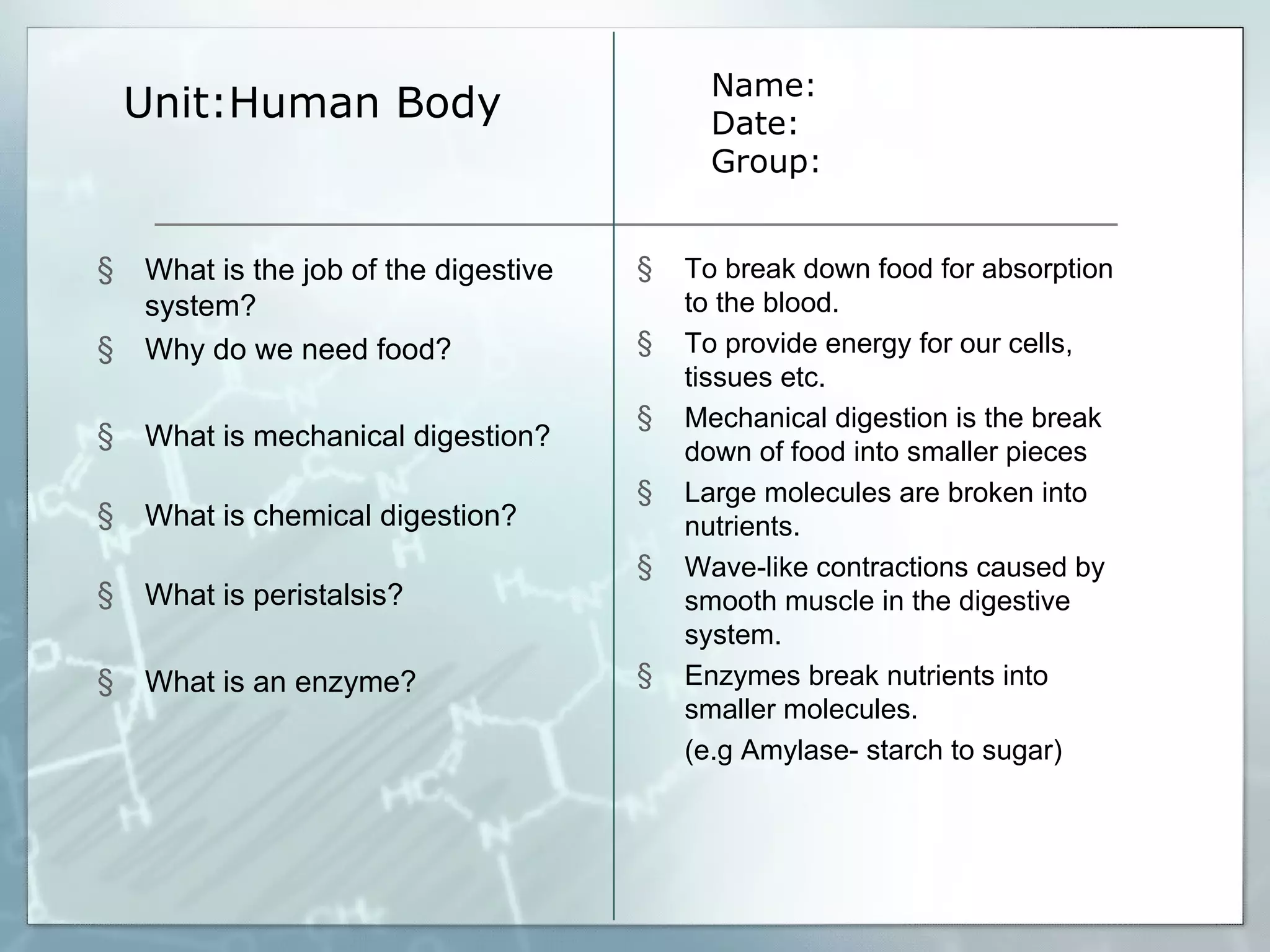 Unit:Human Body Name: Date: Group: What is the job of the digestive system? Why do we need food? What is mechanical digestion? What is chemical digestion? What is peristalsis?  What is an enzyme? To break down food for absorption to the blood.  To provide energy for our cells, tissues etc. Mechanical digestion is the break down of food into smaller pieces Large molecules are broken into nutrients. Wave-like contractions caused by smooth muscle in the digestive system. Enzymes break nutrients into smaller molecules. (e.g Amylase- starch to sugar) 