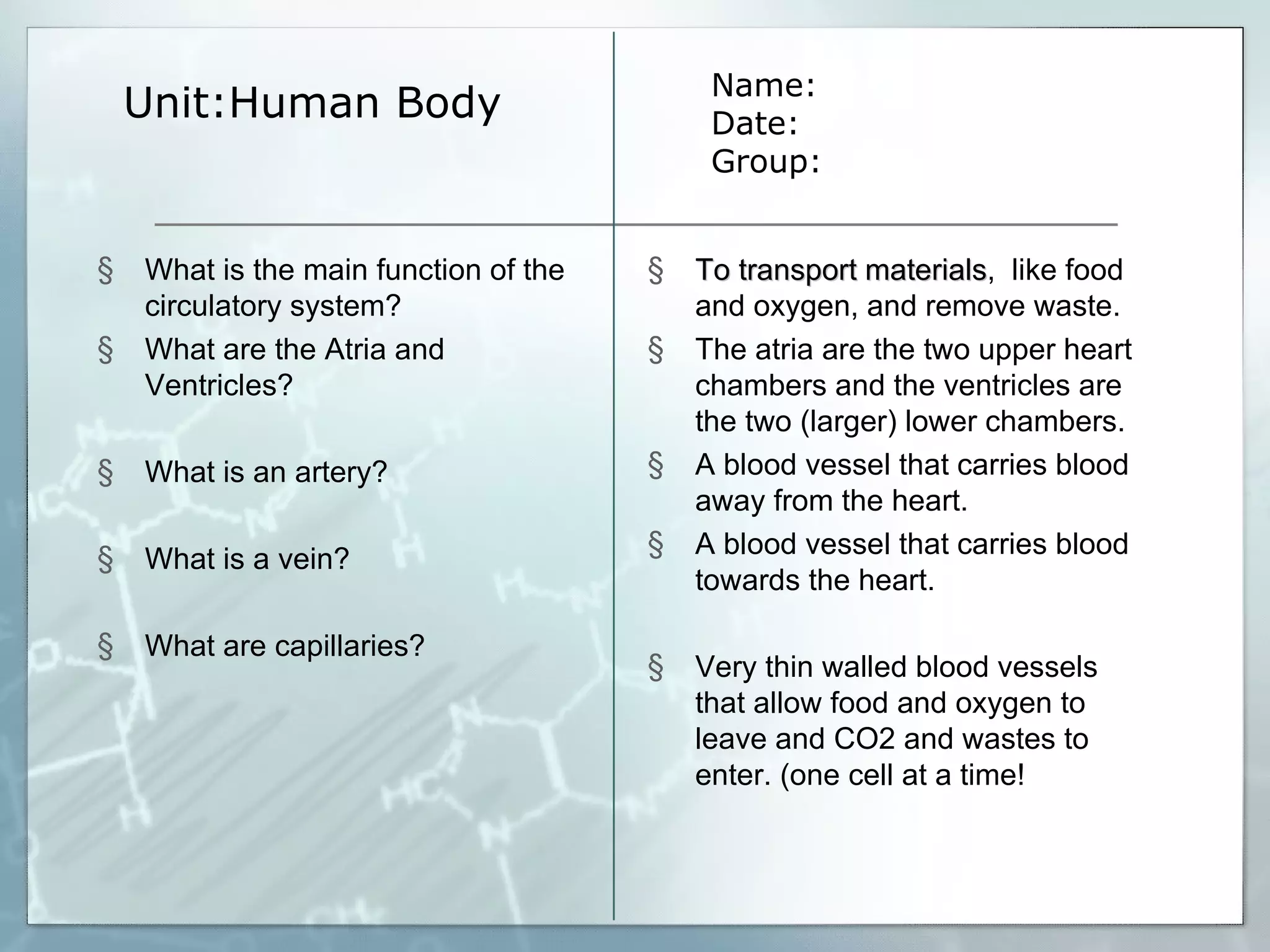 Unit:Human Body Name: Date: Group: What is the main function of the circulatory system? What are the Atria and Ventricles? What is an artery? What is a vein? What are capillaries? To transport materials ,  like food and oxygen, and remove waste. The atria are the two upper heart chambers and the ventricles are the two (larger) lower chambers. A blood vessel that carries blood away from the heart. A blood vessel that carries blood towards the heart. Very thin walled blood vessels that allow food and oxygen to leave and CO2 and wastes to enter. (one cell at a time! 