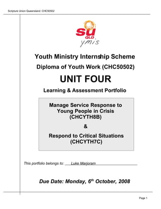 Scripture Union Queensland: CHC50502




                    Youth Ministry Internship Scheme
                      Diploma of Youth Work (CHC50502)

                                       UNIT FOUR
                           Learning & Assessment Portfolio

                               Manage Service Response to
                                 Young People in Crisis
                                      (CHCYTH8B)
                                               &
                               Respond to Critical Situations
                                      (CHCYTH7C)



            This portfolio belongs to:   Luke Marjoram




                        Due Date: Monday, 6th October, 2008


                                                                Page 1
 