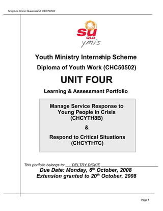 Scripture Union Queensland: CHC50502




                    Youth Ministry Internship Scheme
                      Diploma of Youth Work (CHC50502)

                                       UNIT FOUR
                           Learning & Assessment Portfolio

                               Manage Service Response to
                                 Young People in Crisis
                                      (CHCYTH8B)
                                              &
                               Respond to Critical Situations
                                      (CHCYTH7C)



            This portfolio belongs to:   DELTRY DICKIE
                      Due Date: Monday, 6th October, 2008
                     Extension granted to 20th October, 2008



                                                                Page 1
 