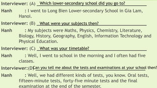 Interviewer: (A) _________________________________________
Hanh : I went to Long Bien Lower-secondary School in Gia Lam,
Hanoi.
Interviewer: (B) _________________________________________
Hanh : My subjects were Maths, Physics, Chemistry, Literature,
Biology, History, Geography, English, Information Technology and
Physical Education.
Interviewer: (C) _________________________________________
Hanh : Well, I went to school in the morning and I often had five
classes.
Interviewer:(D) _________________________________________
Hanh : Well, we had different kinds of tests, you know. Oral tests,
fifteen-minute tests, forty-five minute tests and the final
examination at the end of the semester.
Which lower-secondary school did you go to?
What were your subjects then?
What was your timetable?
Can you tell me about the tests and examinations at your school then?
 