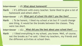 Interviewer : (E)_______________________________________
Hanh : It’s different with every teacher. Some liked to give a lot of
homework and others didn’t.
Interviewer : (F) ______________________________________
Hanh : To be honest, I liked my school a lot but if I could change
one thing, it would be the breaks between the classes. They
were too short.
Interviewer : (G) ______________________________________
Hanh : I liked everything in my school, you know. Well, of course,
not the breaks as I’ve said. I liked my teachers, my friends and
the different activities at school then.
What about homework?
What part of school life didn’t you like then?
What did you like best about your school then?
 