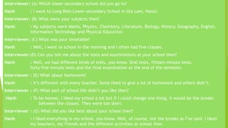 Interviewer: (A) Which lower-secondary school did you go to?
Hanh : I went to Long Bien Lower-secondary School in Gia Lam, Hanoi.
Interviewer: (B) What were your subjects then?
Hanh : My subjects were Maths, Physics, Chemistry, Literature, Biology, History, Geography, English,
Information Technology and Physical Education.
Interviewer: (C) What was your timetable?
Hanh : Well, I went to school in the morning and I often had five classes.
Interviewer:(D) Can you tell me about the tests and examinations at your school then?
Hanh : Well, we had different kinds of tests, you know. Oral tests, fifteen-minute tests,
forty-five minute tests and the final examination at the end of the semester.
Interviewer : (E) What about homework?
Hanh : It’s different with every teacher. Some liked to give a lot of homework and others didn’t.
Interviewer : (F) What part of school life didn’t you like then?
Hanh : To be honest, I liked my school a lot but if I could change one thing, it would be the breaks
between the classes. They were too short.
Interviewer : (G) What did you like best about your school then?
Hanh : I liked everything in my school, you know. Well, of course, not the breaks as I’ve said. I liked
my teachers, my friends and the different activities at school then.
 