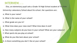 INTERVIEW. . .
Elsa, an elementary pupil asks a Grade 10 High School student of Tra Vinh
University Laboratory School about his school. Her questions are:
a. What is your name?
b. What is the name of your school?
c. What grade are you in?
d. What time does your class start? What time does it end?
e. How many subjects do you have in your school? What are your subjects?
f. What sports do you play at school?
g. What do you like best about your school?
h. Is there something you don’t like at your school?
 