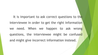 It is important to ask correct questions to the
interviewee in order to get the right information
we need. When we happen to ask wrong
questions, the interviewee might be confused
and might give incorrect information instead.
 