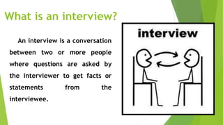 What is an interview?
An interview is a conversation
between two or more people
where questions are asked by
the interviewer to get facts or
statements from the
interviewee.
 