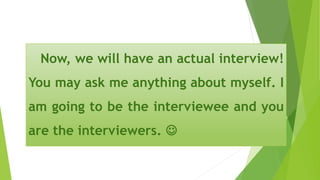 Now, we will have an actual interview!
You may ask me anything about myself. I
am going to be the interviewee and you
are the interviewers. 
 