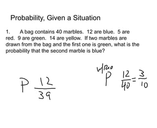 Probability, Given a Situation
1.    A bag contains 40 marbles. 12 are blue. 5 are
red. 9 are green. 14 are yellow. If two marbles are
drawn from the bag and the first one is green, what is the
probability that the second marble is blue?
 