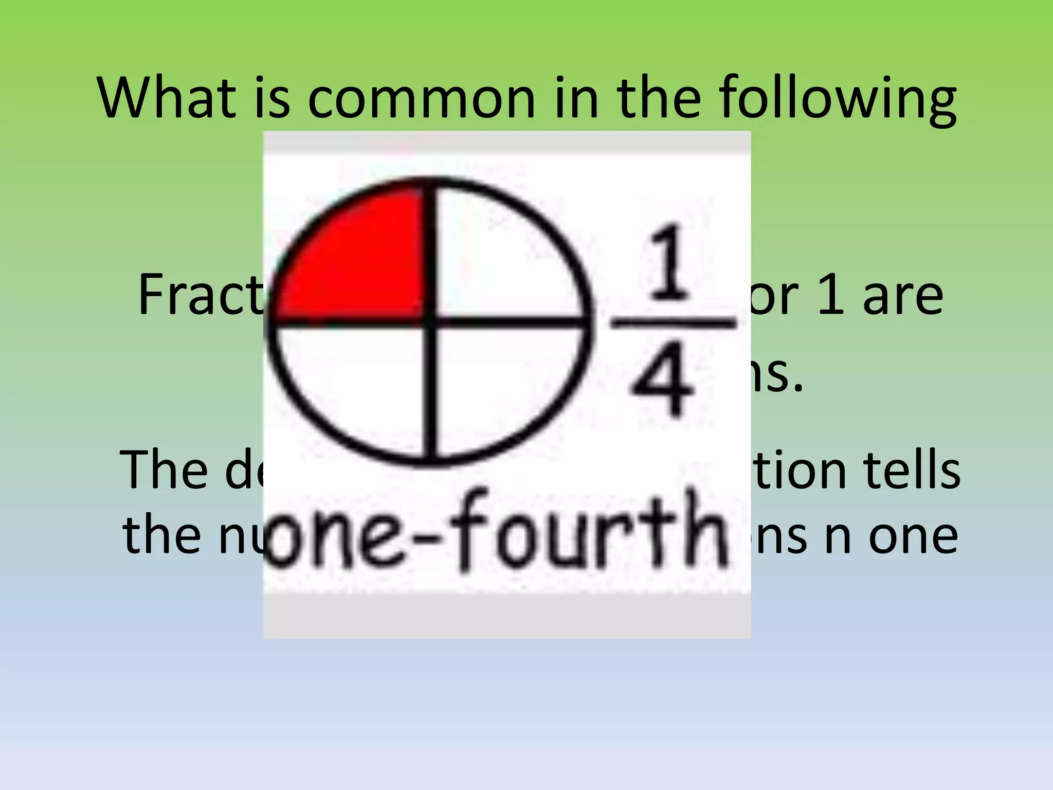 What is common in the following
fractions?
Fractions with numerator 1 are
called unit fractions.
The denominator of a fraction tells
the number of unit fractions n one
whole.