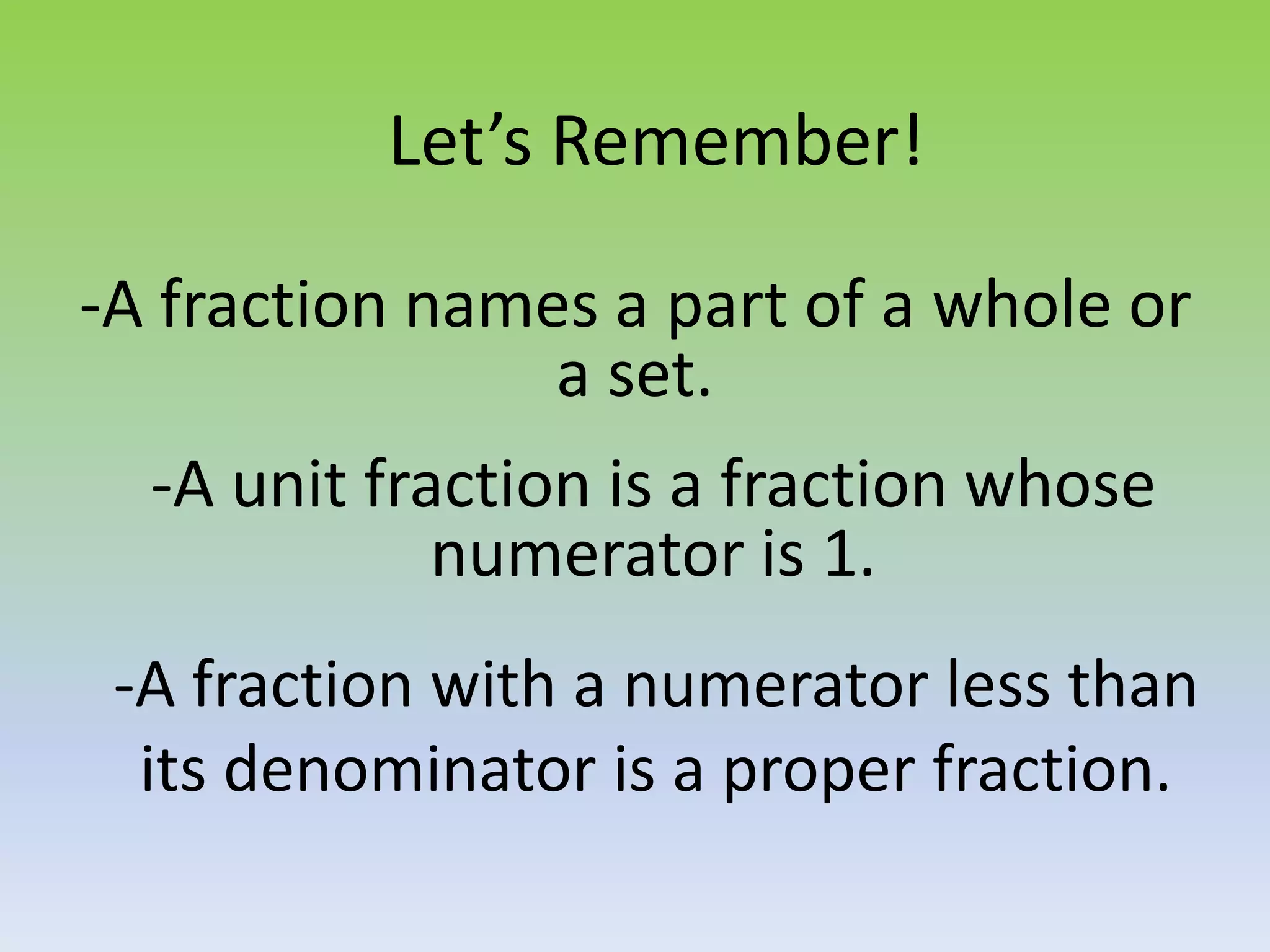 -A fraction with a numerator less than
its denominator is a proper fraction.
-A fraction names a part of a whole or
a set.
-A unit fraction is a fraction whose
numerator is 1.
Let’s Remember!