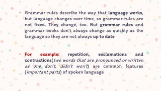 ▸ Grammar rules describe the way that language works,
but language changes over time, so grammar rules are
not fixed. They change, too. But grammar rules and
grammar books don’t always change as quickly as the
language so they are not always up to date
▸ For example: repetition, exclamations and
contractions(two words that are pronounced or written
as one don’t, didn’t won’t) are common features
(important parts) of spoken language
 
