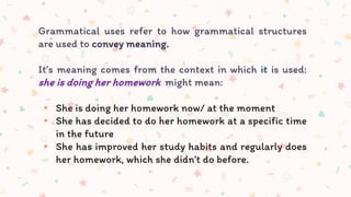 Grammatical uses refer to how grammatical structures
are used to convey meaning.
It’s meaning comes from the context in which it is used:
she is doing her homework might mean:
▸ She is doing her homework now/ at the moment
▸ She has decided to do her homework at a specific time
in the future
▸ She has improved her study habits and regularly does
her homework, which she didn't do before.
 