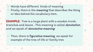 ▸ Words have different kinds of meaning
▸ Firstly, there is the meaning that describes the thing
or idea behind the vocabulary item.
EXAMPLE: Tree is a large plant with a wooden trunk,
branches and leaves . This meaning is called denotation,
and we speak of denotative meaning
▸ Then, there is figurative meaning, we speak for
example of the tree of life or family tree
 