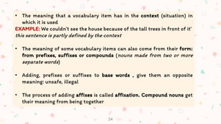 24
• The meaning that a vocabulary item has in the context (situation) in
which it is used
EXAMPLE: We couldn’t see the house because of the tall trees in front of it’
this sentence is partly defined by the context
• The meaning of some vocabulary items can also come from their form:
from prefixes, suffixes or compounds (nouns made from two or more
separate words)
• Adding, prefixes or suffixes to base words , give them an opposite
meaning: unsafe, illegal
• The process of adding affixes is called affixation. Compound nouns get
their meaning from being together
 