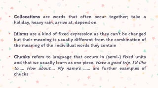 ▸ Collocations are words that often occur together; take a
holiday, heavy rain, arrive at, depend on
▸ Idioms are a kind of fixed expression as they can’t be changed
but their meaning is usually different from the combination of
the meaning of the individual words they contain
▸ Chunks refers to language that occurs in (semi-) fixed units
and that we usually learn as one piece. Have a good trip, I’d like
to….. How about…. My name’s …… are further examples of
chucks
 
