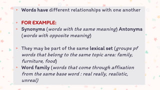 ▸ Words have different relationships with one another
▸ FOR EXAMPLE:
▸ Synonyms (words with the same meaning) Antonyms
(words with opposite meaning)
▸ They may be part of the same lexical set (groups pf
words that belong to the same topic area: family,
furniture, food)
▸ Word family (words that come through affixation
from the same base word : real really, realistic,
unreal)
 