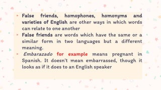▸ False friends, homophones, homonyms and
varieties of English are other ways in which words
can relate to one another
▸ False friends are words which have the same or a
similar form in two languages but a different
meaning.
▸ Embarazado for example means pregnant in
Spanish. It doesn’t mean embarrassed, though it
looks as if it does to an English speaker
 