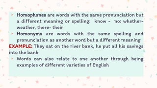 ▸ Homophones are words with the same pronunciation but
a different meaning or spelling: know - no: whether-
weather, there- their
▸ Homonyms are words with the same spelling and
pronunciation as another word but a different meaning
EXAMPLE: They sat on the river bank, he put all his savings
into the bank
▸ Words can also relate to one another through being
examples of different varieties of English
 