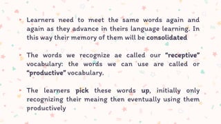 ▸ Learners need to meet the same words again and
again as they advance in theirs language learning. In
this way their memory of them will be consolidated
▸ The words we recognize ae called our “receptive”
vocabulary: the words we can use are called or
“productive” vocabulary.
▸ The learners pick these words up, initially only
recognizing their meaing then eventually using them
productively
 