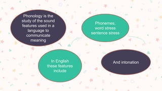 Phonology is the
study of the sound
features used in a
language to
communicate
meaning
In English
these features
include
Phonemes,
word stress
sentence stress
And intonation
 