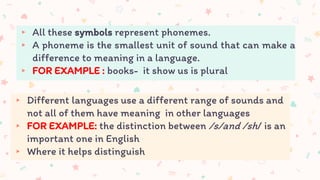▸ All these symbols represent phonemes.
▸ A phoneme is the smallest unit of sound that can make a
difference to meaning in a language.
▸ FOR EXAMPLE : books- it show us is plural
▸ Different languages use a different range of sounds and
not all of them have meaning in other languages
▸ FOR EXAMPLE: the distinction between /s/and /sh/ is an
important one in English
▸ Where it helps distinguish
 
