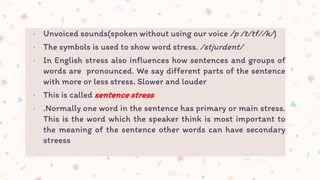 • Unvoiced sounds(spoken without using our voice /p /t/tf//k/)
• The symbols is used to show word stress. /stjurdent/
• In English stress also influences how sentences and groups of
words are pronounced. We say different parts of the sentence
with more or less stress. Slower and louder
• This is called sentence stress
• .Normally one word in the sentence has primary or main stress.
This is the word which the speaker think is most important to
the meaning of the sentence other words can have secondary
streess
 