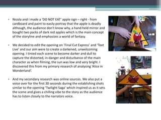 • Nicola and I made a ‘DO NOT EAT’ apple sign – right - from
  cardboard and paint to easily portray that the apple is deadly
  although, the audience don’t know why, a hand held mirror and
  bought two packs of dark red apples which is the main concept
  of the storyline and emphasizes a world of fantasy.

• We decided to edit the opening on ‘Final Cut Express’ and ‘Text
  Live’ and our aim were to create a darkened, unwelcoming
  opening. I tinted each scene to become darker and dull to
  capture the distorted, in-danger and disturbance of the main
  character as when filming, the sun was low and very bright. I
  discovered this from my primary research of analysing ‘Alice in
  Wonderland’.

• And my secondary research was online sources. We also put a
  voice over for the first 30 seconds during the establishing shots
  similar to the opening ‘Twilight Saga’ which inspired us as it sets
  the scene and gives a chilling vibe to the story as the audience
  has to listen closely to the narrators voice.
 