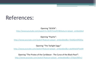 References:
                             Opening “SEVEN”:
     http://www.youtube.com/watch?v=SEZK7mJoPLY&feature=player_embedded

                              Opening “Psycho”:
   http://www.youtube.com/watch?feature=player_embedded&v=Tek8QmKRODw

                         Opening “The Twilight Saga:”
   http://www.youtube.com/watch?feature=player_embedded&v=abAMyKdPVwM

        Opening “The Pirates of the Caribbean - The Curse of the Black Pearl”:
    http://www.youtube.com/watch?feature=player_embedded&v=2TzbpUl8DvU
 