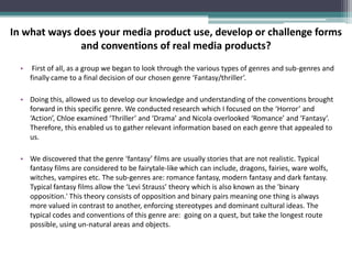 In what ways does your media product use, develop or challenge forms
              and conventions of real media products?
  •    First of all, as a group we began to look through the various types of genres and sub-genres and
      finally came to a final decision of our chosen genre ‘Fantasy/thriller’.

  • Doing this, allowed us to develop our knowledge and understanding of the conventions brought
    forward in this specific genre. We conducted research which I focused on the ‘Horror’ and
    ‘Action’, Chloe examined ‘Thriller’ and ‘Drama’ and Nicola overlooked ‘Romance’ and ‘Fantasy’.
    Therefore, this enabled us to gather relevant information based on each genre that appealed to
    us.

  • We discovered that the genre ‘fantasy’ films are usually stories that are not realistic. Typical
    fantasy films are considered to be fairytale-like which can include, dragons, fairies, ware wolfs,
    witches, vampires etc. The sub-genres are: romance fantasy, modern fantasy and dark fantasy.
    Typical fantasy films allow the ‘Levi Strauss’ theory which is also known as the 'binary
    opposition.' This theory consists of opposition and binary pairs meaning one thing is always
    more valued in contrast to another, enforcing stereotypes and dominant cultural ideas. The
    typical codes and conventions of this genre are: going on a quest, but take the longest route
    possible, using un-natural areas and objects.
 