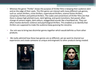 •


• Whereas the genre ‘Thriller’ shows the purpose of thriller films is keeping their audience alert
  and on the edge of their seats. This film genre can interact with many different sub-genres,
  such as: action thrillers, crime thrillers, supernatural thrillers, science fiction thrillers,
  conspiracy thrillers and political thrillers. The codes and conventions of thriller films are that
  there is always high pitched music, dark lighting, and quick transitions, fast paced; often
  change of camera angles, dark colours, exaggerated sounds like a heartbeat etc. They can
  often involve domestic violence and psychological thrillers. This enabled us to identify that
  thrillers are supposed to make the audience keep guessing the storyline.

•   Our aim was to bring two dissimilar genres together which would definite us from other
    products.

•   We really admired how these two genres are so different, yet we want to channel our
    experiences and create someone so unique and enigmatic to other products being created.
 