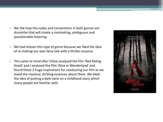 • We like how the codes and conventions in both genres are
  dissimilar that will create a contrasting, ambiguous and
  questionable meaning.

• We had chosen this type of genre because we liked the idea
  of re-making our own fairy-tale with a thriller essence.

• This came to mind after Chloe analysed the film ‘Red Riding
  Hood’ and I analysed the film ‘Alice in Wonderland’ and
  found these 2 huge inspirations for conducting our film as we
  loved the mystical, thrilling essences about them. We liked
  the idea of putting a dark twist on a childhood story which
  many people are familiar with.
 