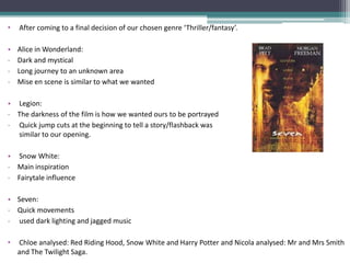 •   After coming to a final decision of our chosen genre ‘Thriller/fantasy’.

•   Alice in Wonderland:
-   Dark and mystical
-   Long journey to an unknown area
-   Mise en scene is similar to what we wanted

• Legion:
- The darkness of the film is how we wanted ours to be portrayed
- Quick jump cuts at the beginning to tell a story/flashback was
  similar to our opening.

• Snow White:
- Main inspiration
- Fairytale influence

• Seven:
- Quick movements
- used dark lighting and jagged music

•   Chloe analysed: Red Riding Hood, Snow White and Harry Potter and Nicola analysed: Mr and Mrs Smith
    and The Twilight Saga.
 