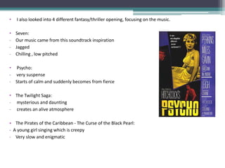 •   I also looked into 4 different fantasy/thriller opening, focusing on the music.

•   Seven:
-   Our music came from this soundtrack inspiration
-   Jagged
-   Chilling , low pitched

• Psycho:
- very suspense
- Starts of calm and suddenly becomes from fierce

• The Twilight Saga:
- mysterious and daunting
- creates an alive atmosphere

• The Pirates of the Caribbean - The Curse of the Black Pearl:
- A young girl singing which is creepy
- Very slow and enigmatic
 