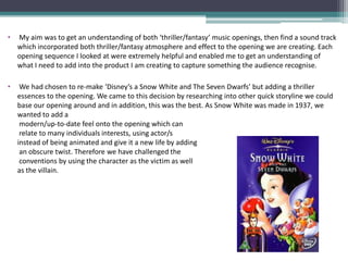 •   My aim was to get an understanding of both ‘thriller/fantasy’ music openings, then find a sound track
    which incorporated both thriller/fantasy atmosphere and effect to the opening we are creating. Each
    opening sequence I looked at were extremely helpful and enabled me to get an understanding of
    what I need to add into the product I am creating to capture something the audience recognise.

•    We had chosen to re-make ‘Disney’s a Snow White and The Seven Dwarfs’ but adding a thriller
    essences to the opening. We came to this decision by researching into other quick storyline we could
    base our opening around and in addition, this was the best. As Snow White was made in 1937, we
    wanted to add a
     modern/up-to-date feel onto the opening which can
     relate to many individuals interests, using actor/s
    instead of being animated and give it a new life by adding
     an obscure twist. Therefore we have challenged the
     conventions by using the character as the victim as well
    as the villain.
 